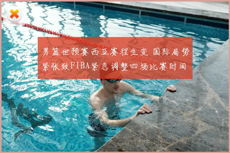 男篮世预赛西亚赛程生变 国际局势紧张致FIBA紧急调整四场比赛时间