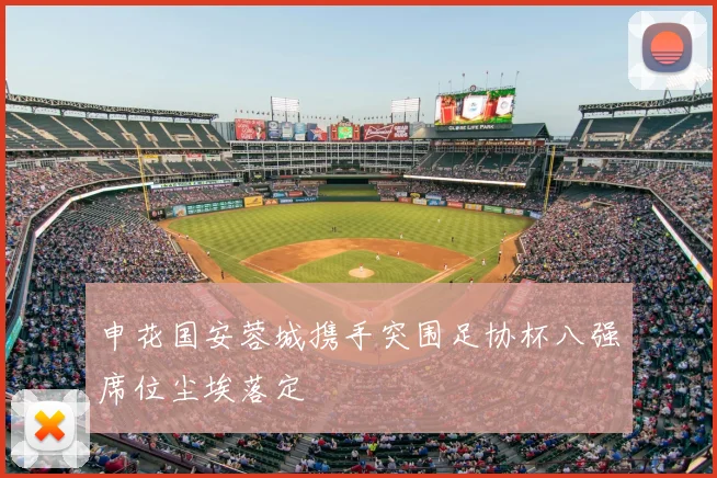 申花国安蓉城携手突围足协杯八强席位尘埃落定