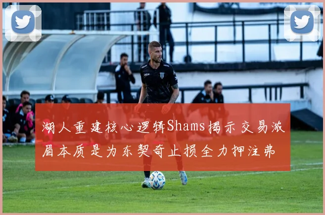 湖人重建核心逻辑Shams揭示交易浓眉本质是为东契奇止损全力押注弗拉格