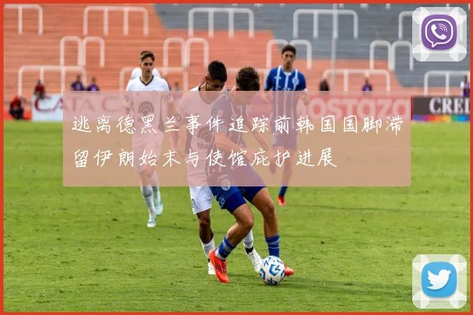 逃离德黑兰事件追踪前韩国国脚滞留伊朗始末与使馆庇护进展