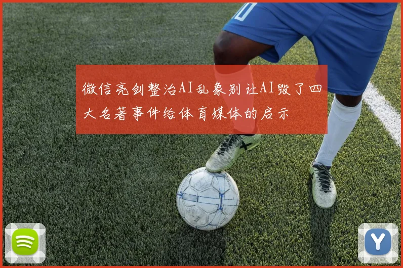 微信亮剑整治AI乱象别让AI毁了四大名著事件给体育媒体的启示