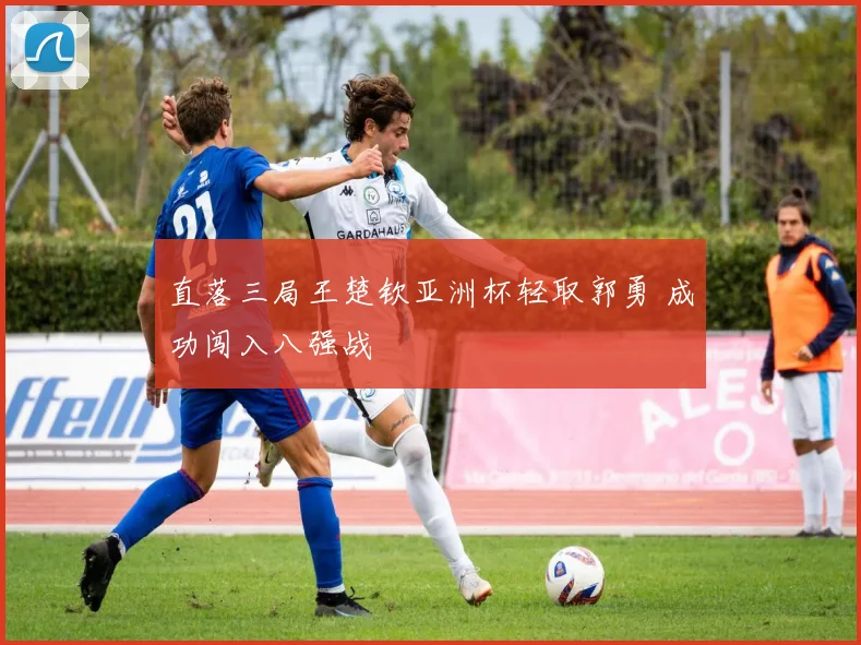 直落三局王楚钦亚洲杯轻取郭勇 成功闯入八强战