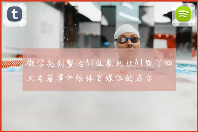 微信亮剑整治AI乱象别让AI毁了四大名著事件给体育媒体的启示