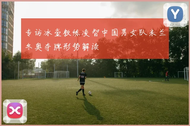 专访冰壶教练凌智中国男女队米兰冬奥夺牌形势解读