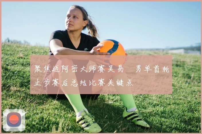 聚焦迈阿密大师赛吴易昺男单首轮止步赛后总结比赛关键点