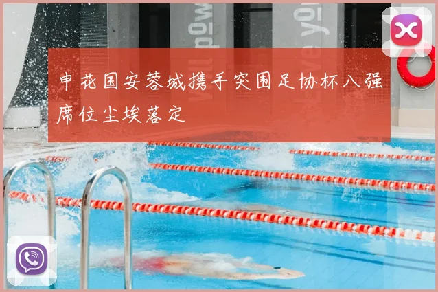 申花国安蓉城携手突围足协杯八强席位尘埃落定