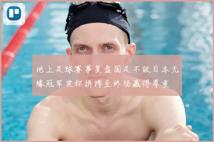 地上足球赛事复盘国足不敌日本无缘冠军奖杯拼搏至终场赢得尊重