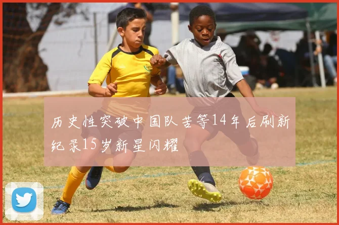 历史性突破中国队苦等14年后刷新纪录15岁新星闪耀